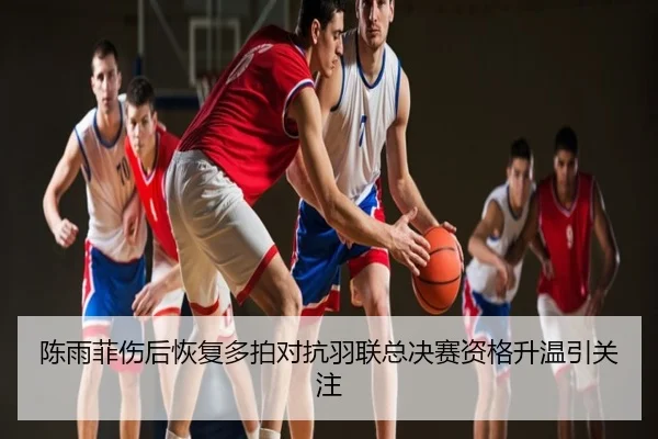 陈雨菲伤后恢复多拍对抗羽联总决赛资格升温引关注