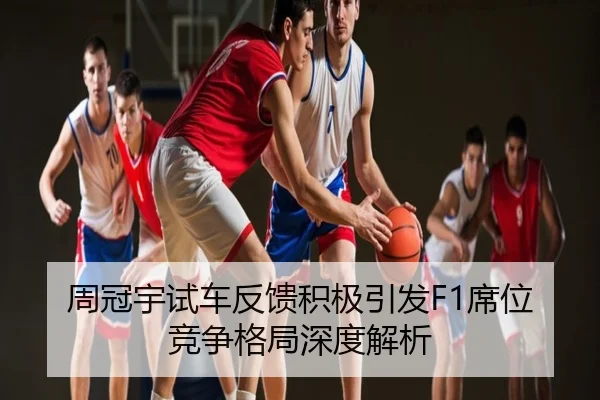周冠宇试车反馈积极引发F1席位竞争格局深度解析