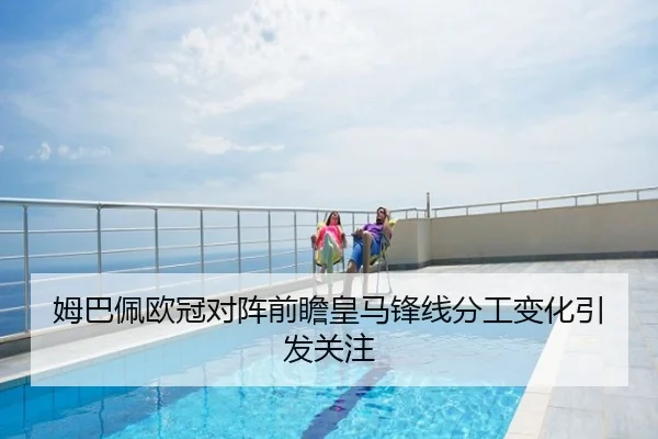姆巴佩欧冠对阵前瞻皇马锋线分工变化引发关注