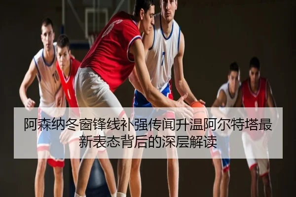 阿森纳冬窗锋线补强传闻升温阿尔特塔最新表态背后的深层解读